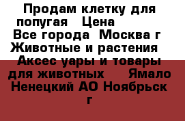 Продам клетку для попугая › Цена ­ 3 000 - Все города, Москва г. Животные и растения » Аксесcуары и товары для животных   . Ямало-Ненецкий АО,Ноябрьск г.